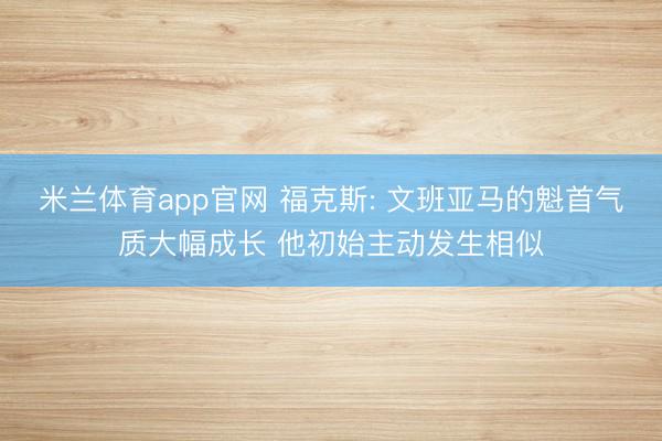 米兰体育app官网 福克斯: 文班亚马的魁首气质大幅成长 他初始主动发生相似