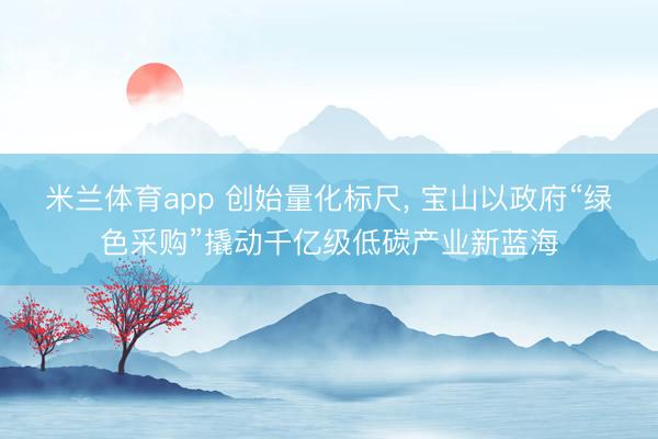 米兰体育app 创始量化标尺， 宝山以政府“绿色采购”撬动千亿级低碳产业新蓝海