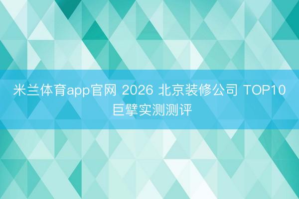 米兰体育app官网 2026 北京装修公司 TOP10 巨擘实测测评