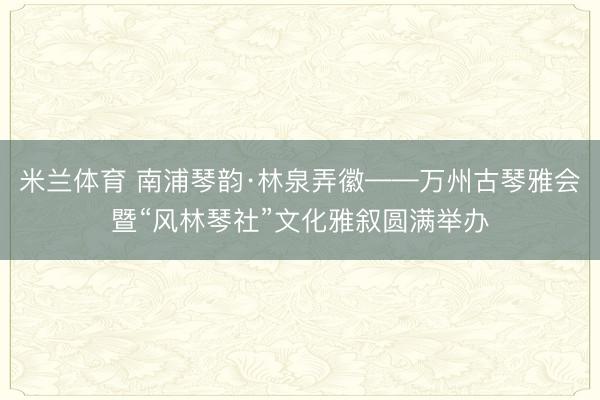 米兰体育 南浦琴韵·林泉弄徽——万州古琴雅会暨“风林琴社”文化雅叙圆满举办