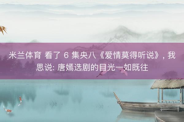 米兰体育 看了 6 集央八《爱情莫得听说》， 我思说: 唐嫣选剧的目光一如既往