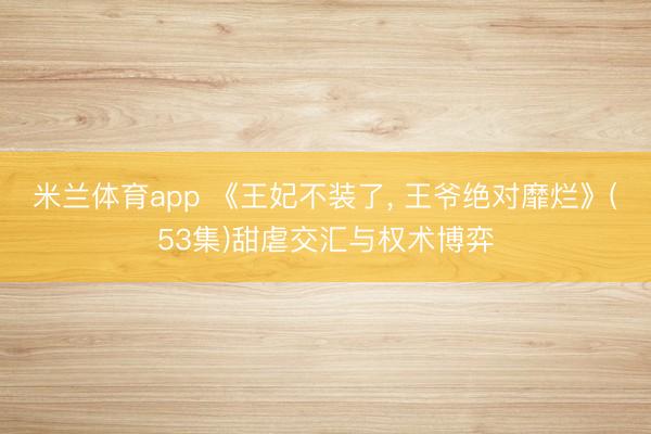 米兰体育app 《王妃不装了， 王爷绝对靡烂》(53集)甜虐交汇与权术博弈