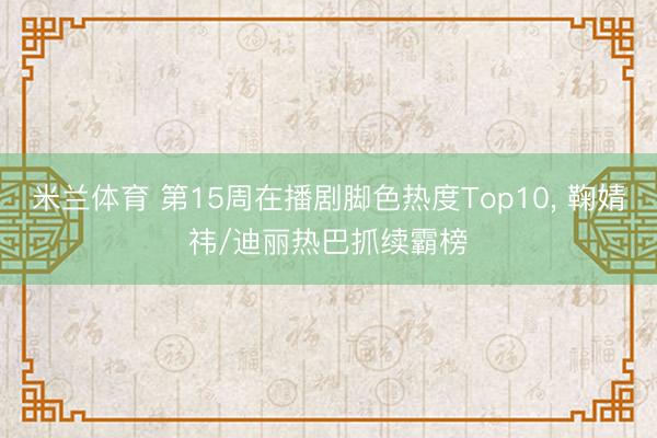 米兰体育 第15周在播剧脚色热度Top10， 鞠婧祎/迪丽热巴抓续霸榜