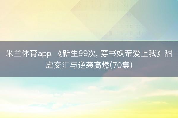 米兰体育app 《新生99次， 穿书妖帝爱上我》甜虐交汇与逆袭高燃(70集)