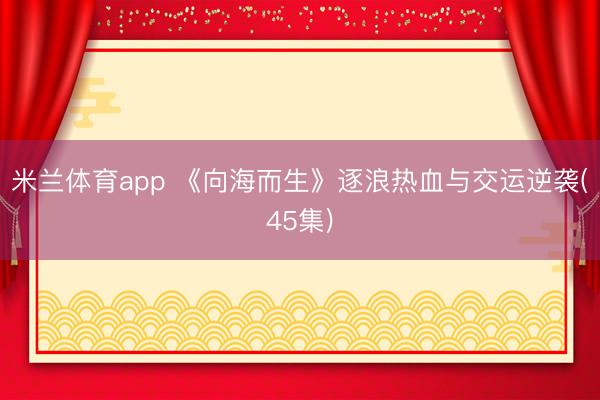 米兰体育app 《向海而生》逐浪热血与交运逆袭(45集)