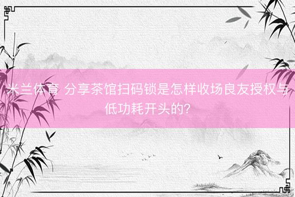 米兰体育 分享茶馆扫码锁是怎样收场良友授权与低功耗开头的？