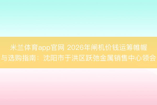 米兰体育app官网 2026年闸机价钱运筹帷幄与选购指南：沈阳市于洪区跃弛金属销售中心领会