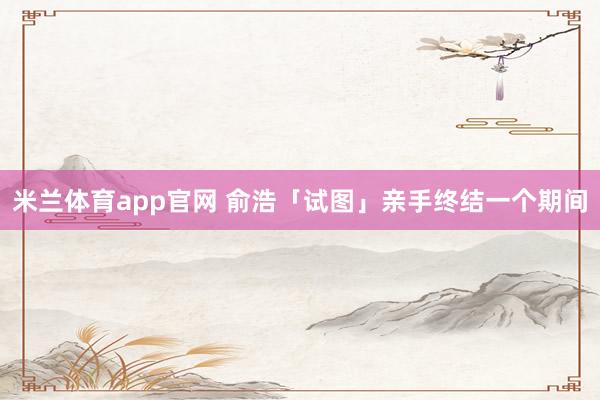 米兰体育app官网 俞浩「试图」亲手终结一个期间