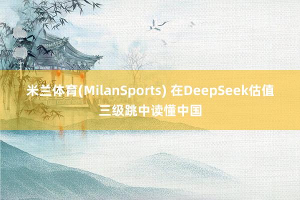 米兰体育(MilanSports) 在DeepSeek估值三级跳中读懂中国