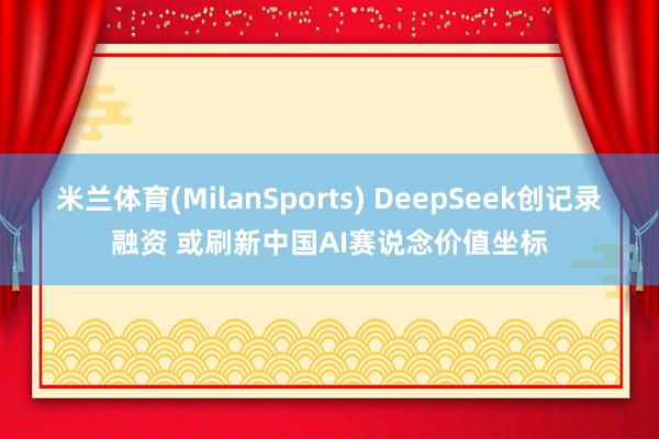 米兰体育(MilanSports) DeepSeek创记录融资 或刷新中国AI赛说念价值坐标