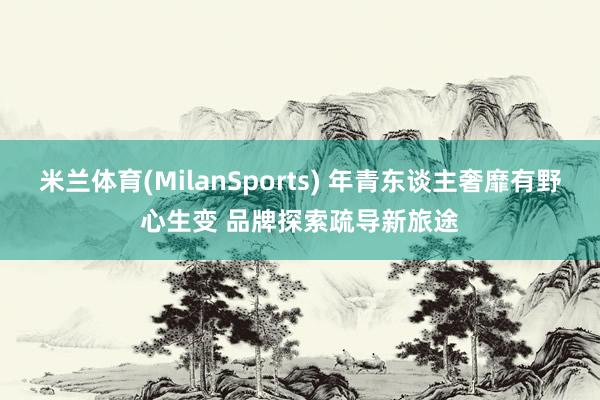 米兰体育(MilanSports) 年青东谈主奢靡有野心生变 品牌探索疏导新旅途