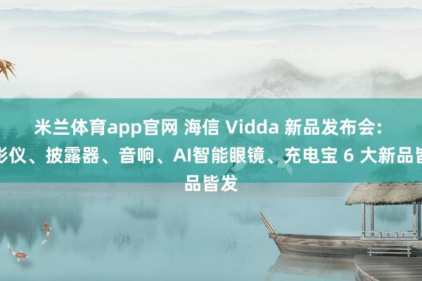 米兰体育app官网 海信 Vidda 新品发布会: 投影仪、披露器、音响、AI智能眼镜、充电宝 6 大新品皆发