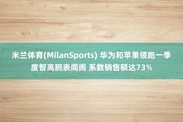 米兰体育(MilanSports) 华为和苹果领跑一季度智高腕表阛阓 系数销售额达73%