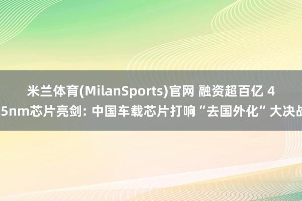 米兰体育(MilanSports)官网 融资超百亿 4/5nm芯片亮剑: 中国车载芯片打响“去国外化”大决战