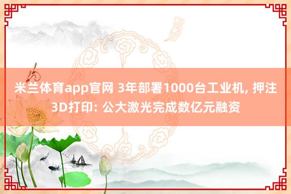 米兰体育app官网 3年部署1000台工业机， 押注3D打印: 公大激光完成数亿元融资