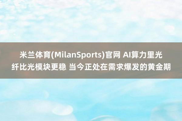 米兰体育(MilanSports)官网 AI算力里光纤比光模块更稳 当今正处在需求爆发的黄金期