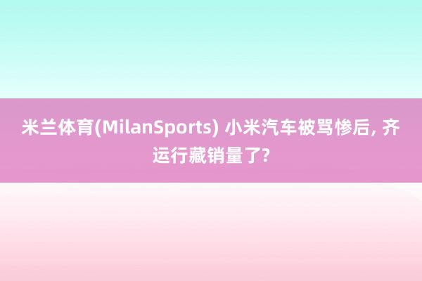 米兰体育(MilanSports) 小米汽车被骂惨后， 齐运行藏销量了?