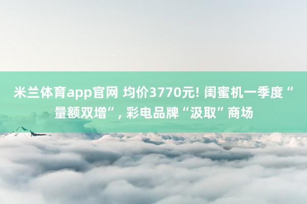 米兰体育app官网 均价3770元! 闺蜜机一季度“量额双增”， 彩电品牌“汲取”商场