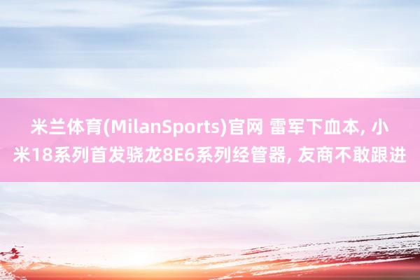 米兰体育(MilanSports)官网 雷军下血本， 小米18系列首发骁龙8E6系列经管器， 友商不敢跟进