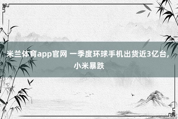 米兰体育app官网 一季度环球手机出货近3亿台， 小米暴跌