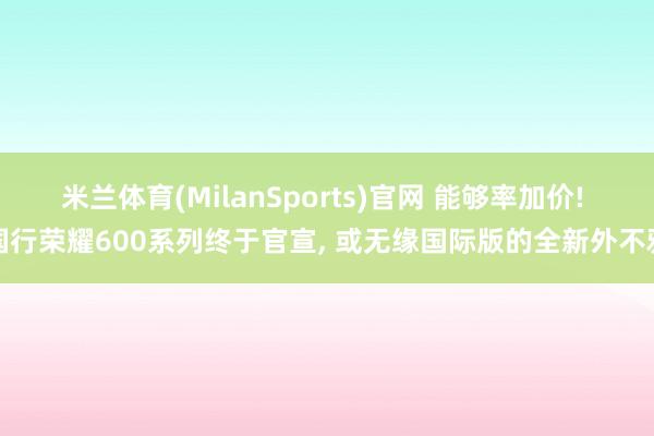 米兰体育(MilanSports)官网 能够率加价! 国行荣耀600系列终于官宣， 或无缘国际版的全新外不雅