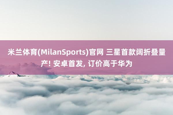 米兰体育(MilanSports)官网 三星首款阔折叠量产! 安卓首发， 订价高于华为