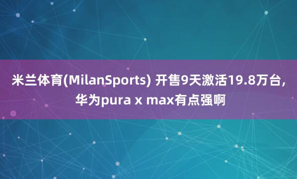 米兰体育(MilanSports) 开售9天激活19.8万台， 华为pura x max有点强啊