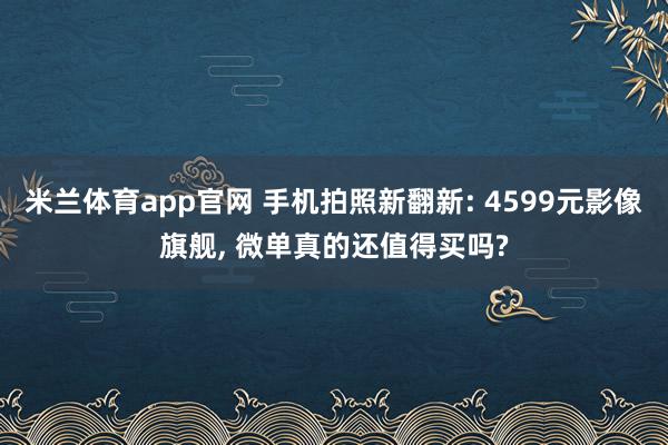 米兰体育app官网 手机拍照新翻新: 4599元影像旗舰, 微单真的还值得买吗?