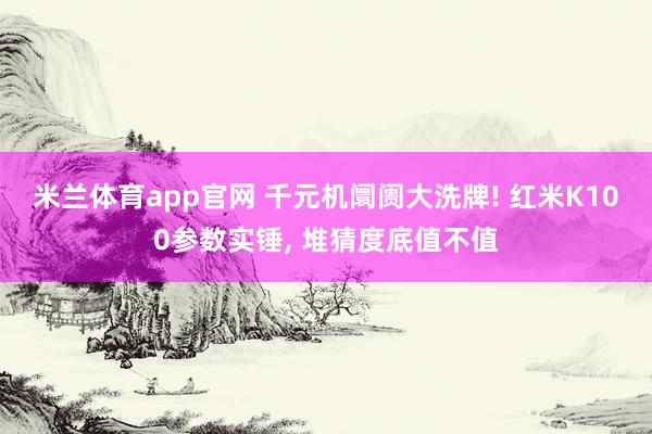 米兰体育app官网 千元机阛阓大洗牌! 红米K100参数实锤， 堆猜度底值不值