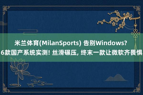 米兰体育(MilanSports) 告别Windows? 6款国产系统实测! 丝滑碾压， 终末一款让微软齐畏惧