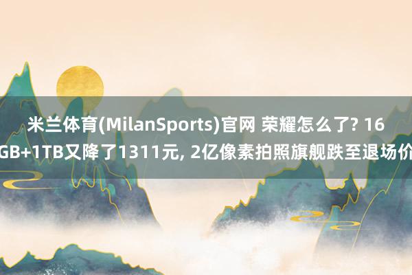 米兰体育(MilanSports)官网 荣耀怎么了? 16GB+1TB又降了1311元， 2亿像素拍照旗舰跌至退场价