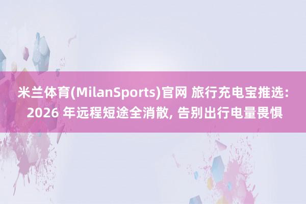 米兰体育(MilanSports)官网 旅行充电宝推选: 2026 年远程短途全消散， 告别出行电量畏惧