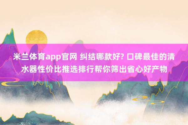 米兰体育app官网 纠结哪款好? 口碑最佳的清水器性价比推选排行帮你筛出省心好产物
