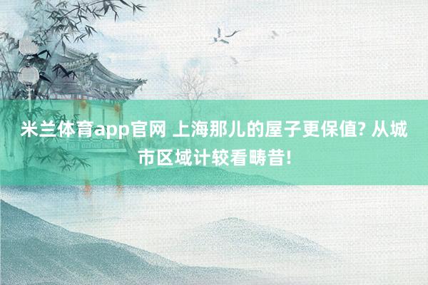 米兰体育app官网 上海那儿的屋子更保值? 从城市区域计较看畴昔!