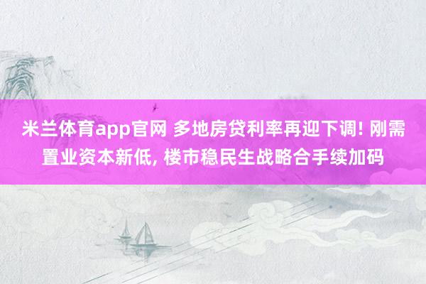米兰体育app官网 多地房贷利率再迎下调! 刚需置业资本新低， 楼市稳民生战略合手续加码