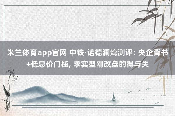 米兰体育app官网 中铁·诺德澜湾测评: 央企背书+低总价门槛， 求实型刚改盘的得与失