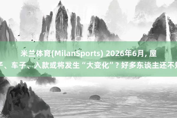 米兰体育(MilanSports) 2026年6月， 屋子、车子、入款或将发生“大变化”? 好多东谈主还不知