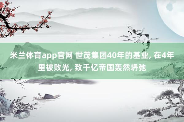米兰体育app官网 世茂集团40年的基业， 在4年里被败光， 致千亿帝国轰然坍弛