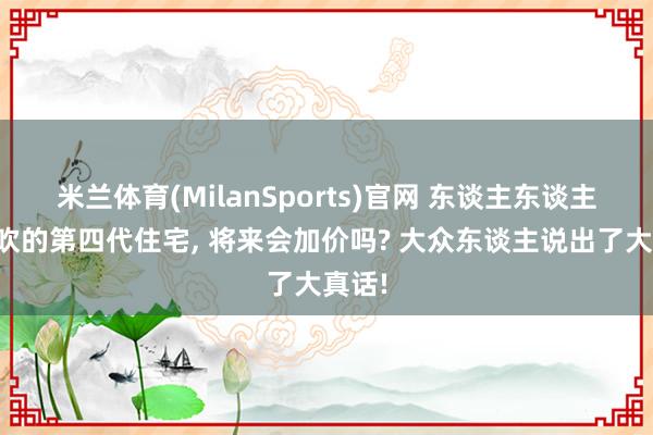 米兰体育(MilanSports)官网 东谈主东谈主王人吹的第四代住宅， 将来会加价吗? 大众东谈主说出了大真话!