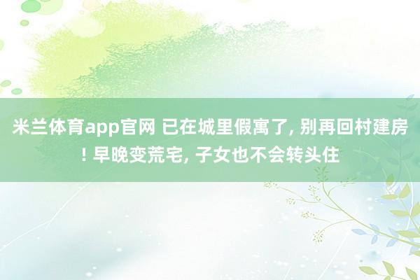 米兰体育app官网 已在城里假寓了， 别再回村建房! 早晚变荒宅， 子女也不会转头住