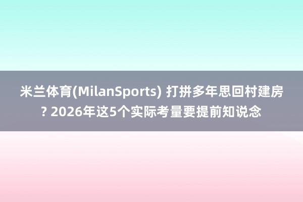 米兰体育(MilanSports) 打拼多年思回村建房? 2026年这5个实际考量要提前知说念