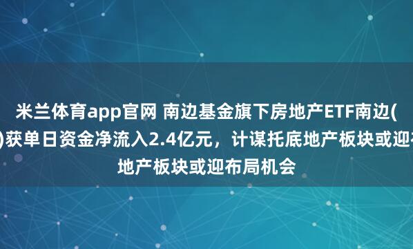 米兰体育app官网 南边基金旗下房地产ETF南边(512200)获单日资金净流入2.4亿元，计谋托底地产板块或迎布局机会