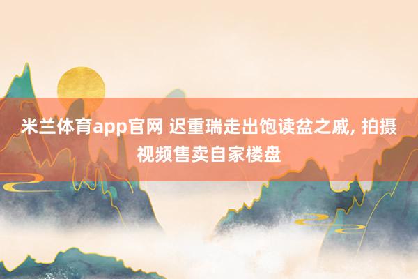 米兰体育app官网 迟重瑞走出饱读盆之戚， 拍摄视频售卖自家楼盘