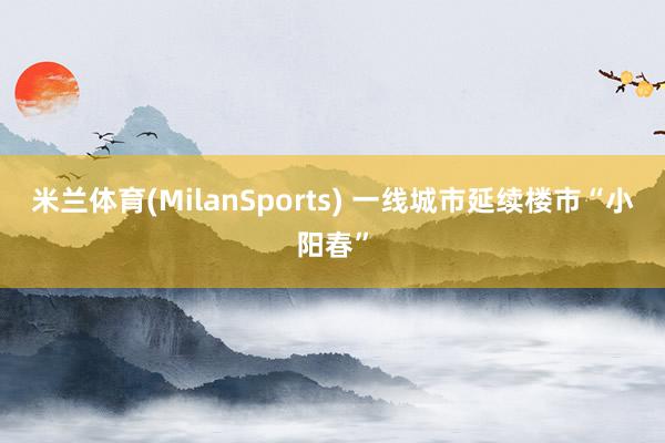 米兰体育(MilanSports) 一线城市延续楼市“小阳春”