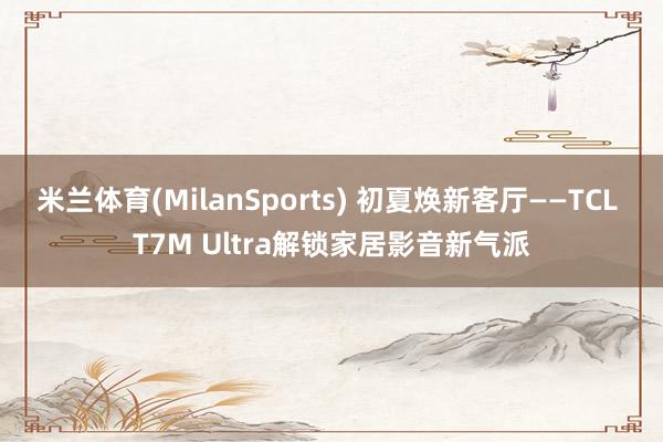 米兰体育(MilanSports) 初夏焕新客厅——TCL T7M Ultra解锁家居影音新气派