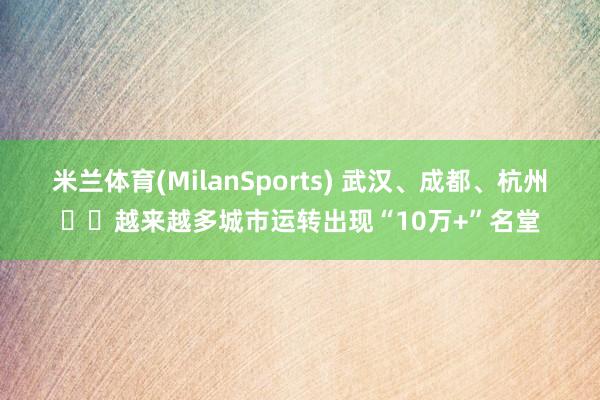 米兰体育(MilanSports) 武汉、成都、杭州⋯⋯越来越多城市运转出现“10万+”名堂