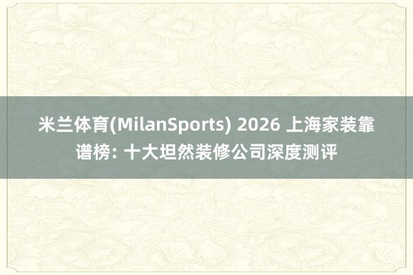 米兰体育(MilanSports) 2026 上海家装靠谱榜: 十大坦然装修公司深度测评