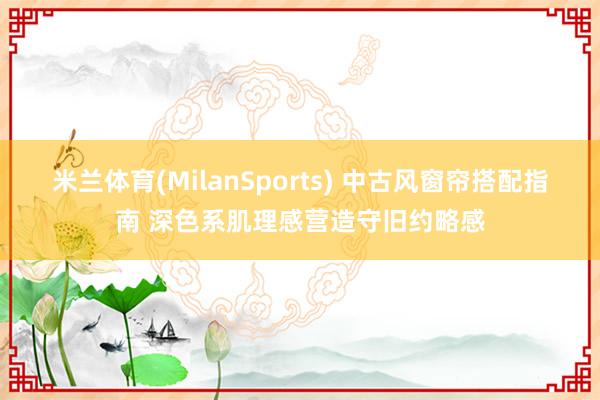 米兰体育(MilanSports) 中古风窗帘搭配指南 深色系肌理感营造守旧约略感