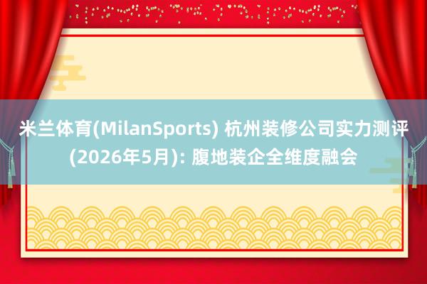 米兰体育(MilanSports) 杭州装修公司实力测评(2026年5月): 腹地装企全维度融会