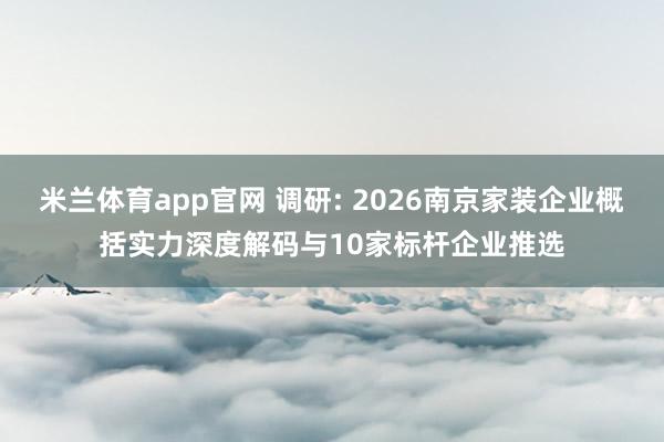 米兰体育app官网 调研: 2026南京家装企业概括实力深度解码与10家标杆企业推选